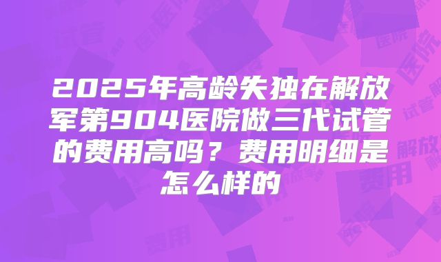 2025年高龄失独在解放军第904医院做三代试管的费用高吗？费用明细是怎么样的