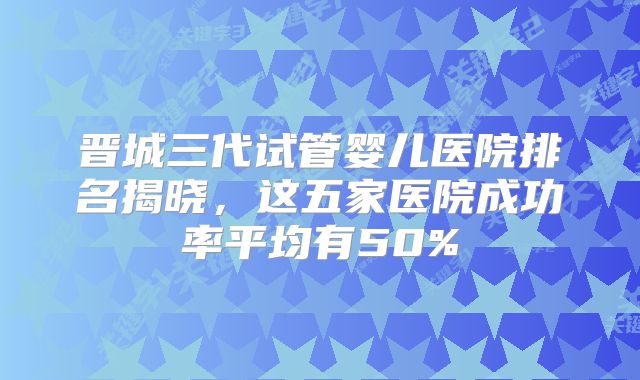 晋城三代试管婴儿医院排名揭晓，这五家医院成功率平均有50%