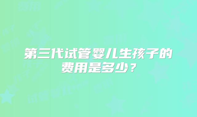 第三代试管婴儿生孩子的费用是多少?