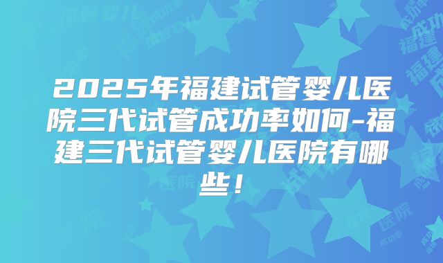 2025年福建试管婴儿医院三代试管成功率如何-福建三代试管婴儿医院有哪些！