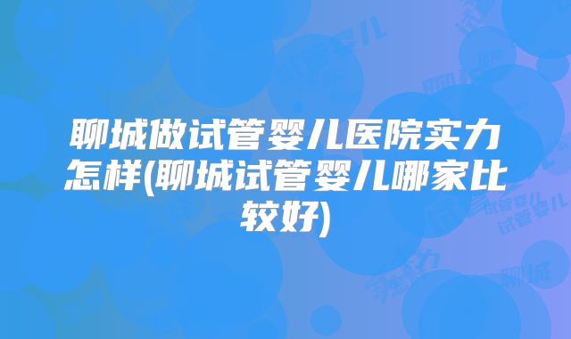 聊城做试管婴儿医院实力怎样(聊城试管婴儿哪家比较好)