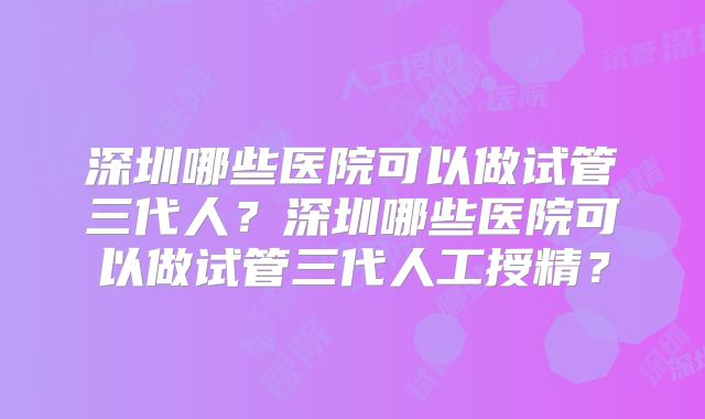 深圳哪些医院可以做试管三代人？深圳哪些医院可以做试管三代人工授精？