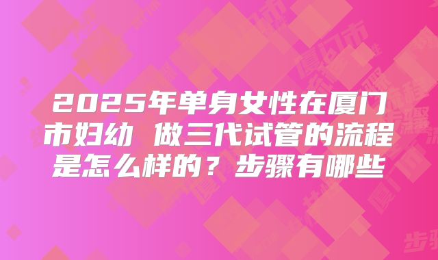2025年单身女性在厦门市妇幼 做三代试管的流程是怎么样的?步骤有哪些