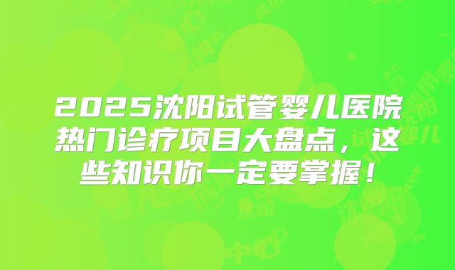 2025沈阳试管婴儿医院热门诊疗项目大盘点，这些知识你一定要掌握！