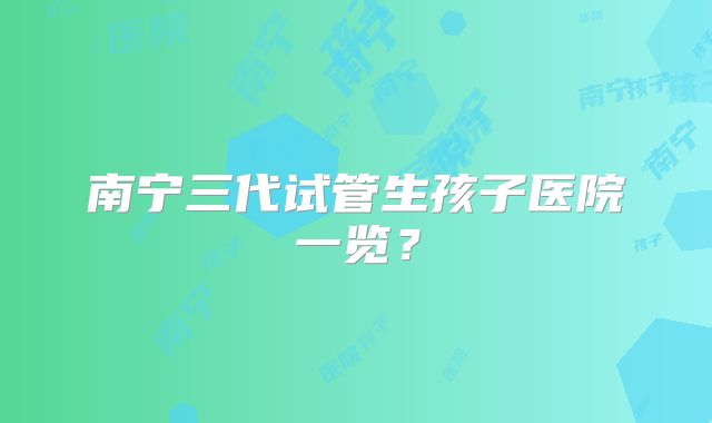 南宁三代试管生孩子医院一览？