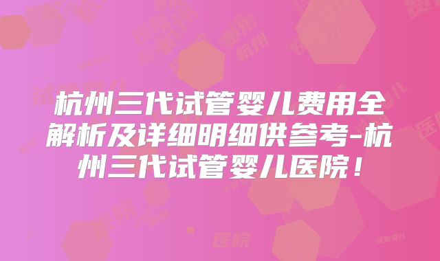 杭州三代试管婴儿费用全解析及详细明细供参考-杭州三代试管婴儿医院！