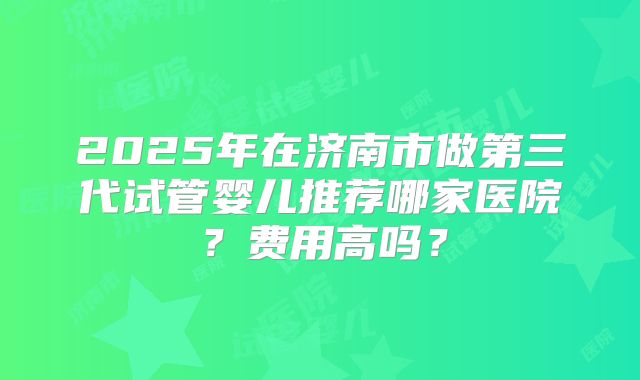 2025年在济南市做第三代试管婴儿推荐哪家医院？费用高吗？