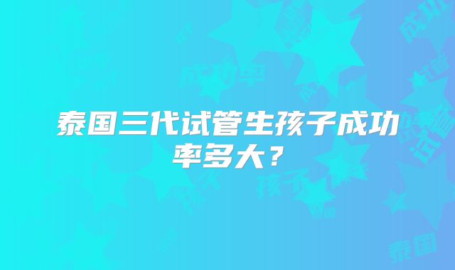 泰国三代试管生孩子成功率多大?