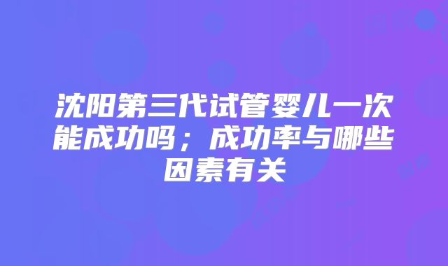 沈阳第三代试管婴儿一次能成功吗；成功率与哪些因素有关