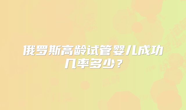 俄罗斯高龄试管婴儿成功几率多少？
