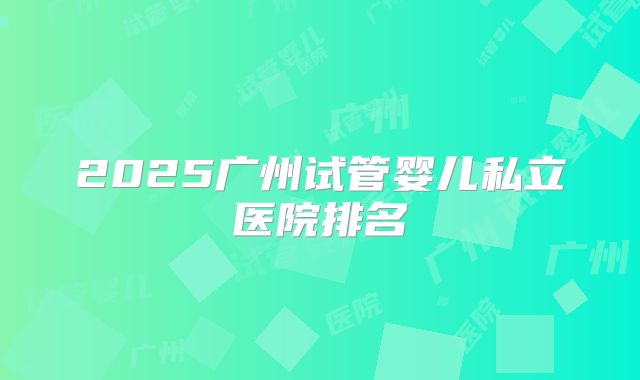 2025广州试管婴儿私立医院排名