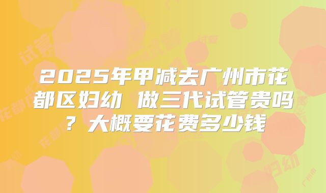 2025年甲减去广州市花都区妇幼 做三代试管贵吗？大概要花费多少钱