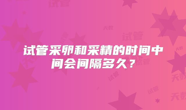试管采卵和采精的时间中间会间隔多久？