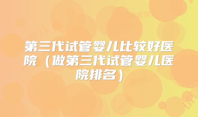 第三代试管婴儿比较好医院（做第三代试管婴儿医院排名）