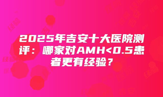 2025年吉安十大医院测评：哪家对AMH<0.5患者更有经验？