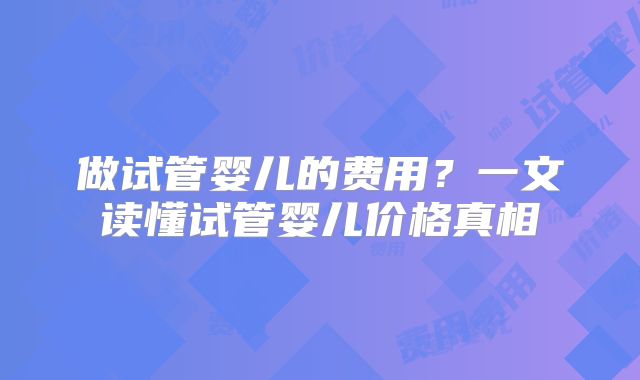 做试管婴儿的费用?一文读懂试管婴儿价格真相