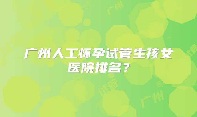 广州人工怀孕试管生孩女医院排名?