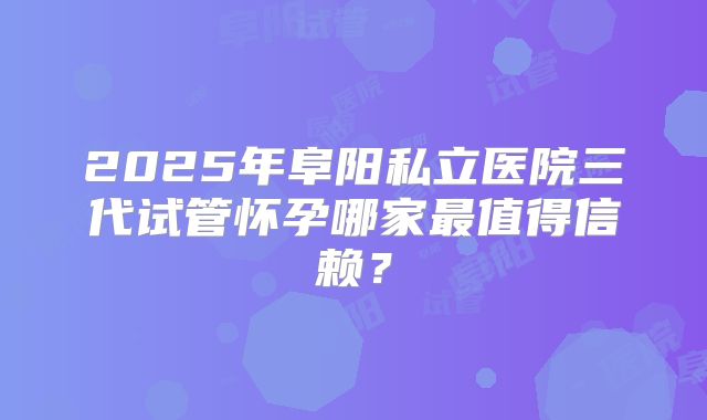 2025年阜阳私立医院三代试管怀孕哪家最值得信赖？