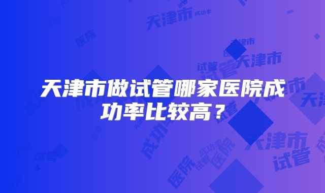 天津市做试管哪家医院成功率比较高？