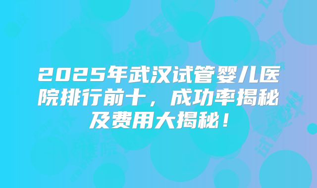 2025年武汉试管婴儿医院排行前十，成功率揭秘及费用大揭秘！