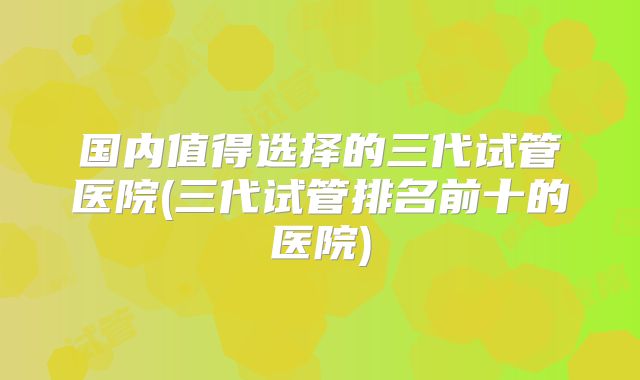 国内值得选择的三代试管医院(三代试管排名前十的医院)