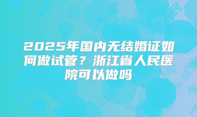 2025年国内无结婚证如何做试管?浙江省人民医院可以做吗