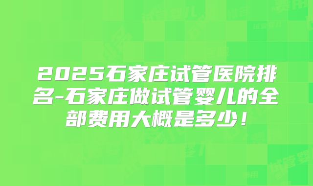 2025石家庄试管医院排名-石家庄做试管婴儿的全部费用大概是多少！