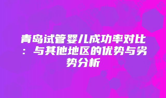 青岛试管婴儿成功率对比：与其他地区的优势与劣势分析
