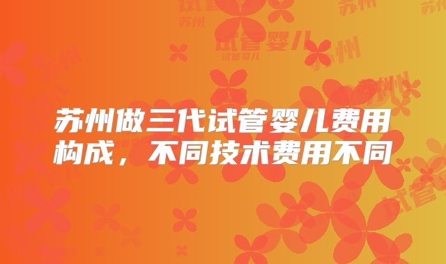 苏州做三代试管婴儿费用构成，不同技术费用不同