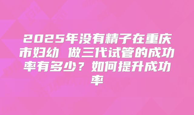 2025年没有精子在重庆市妇幼 做三代试管的成功率有多少？如何提升成功率