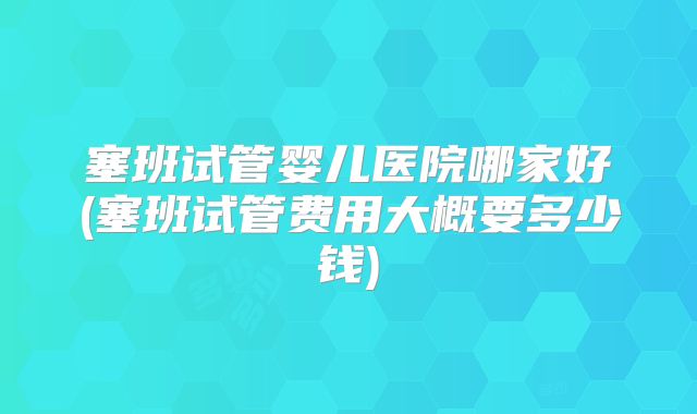 塞班试管婴儿医院哪家好(塞班试管费用大概要多少钱)