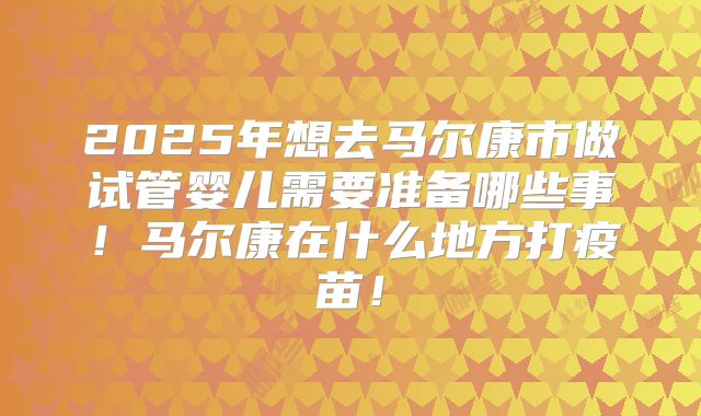 2025年想去马尔康市做试管婴儿需要准备哪些事！马尔康在什么地方打疫苗！