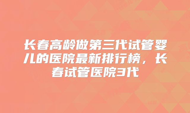 长春高龄做第三代试管婴儿的医院最新排行榜,长春试管医院3代