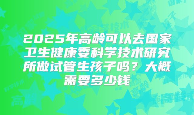 2025年高龄可以去国家卫生健康委科学技术研究所做试管生孩子吗？大概需要多少钱