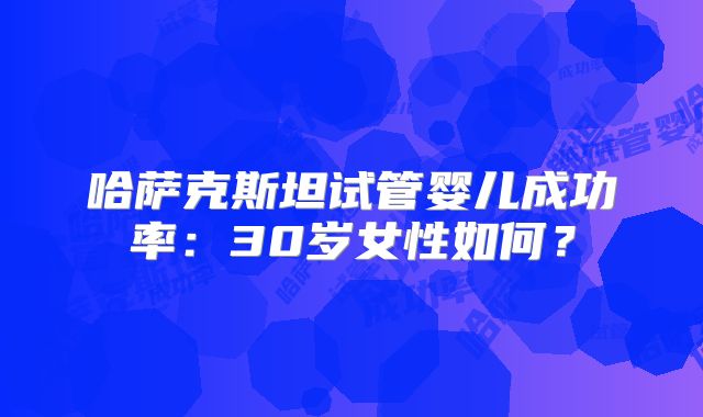 哈萨克斯坦试管婴儿成功率:30岁女性如何?