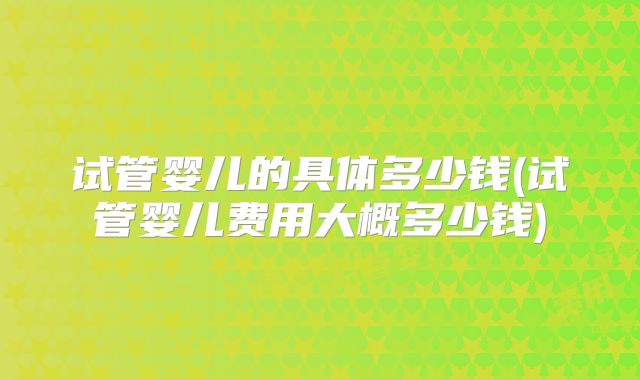 试管婴儿的具体多少钱(试管婴儿费用大概多少钱)