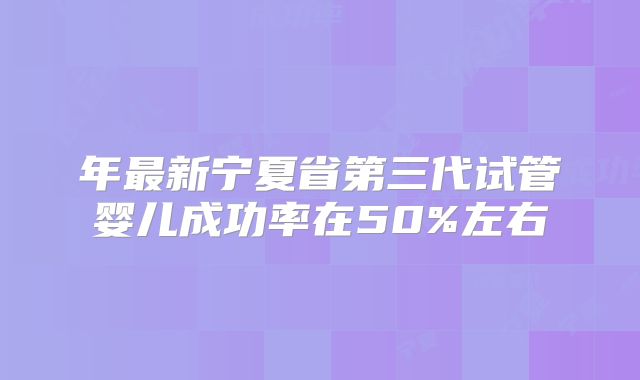 年最新宁夏省第三代试管婴儿成功率在50%左右