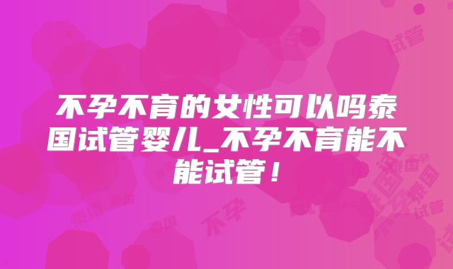 不孕不育的女性可以吗泰国试管婴儿_不孕不育能不能试管!