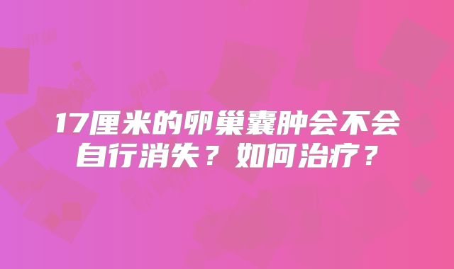 17厘米的卵巢囊肿会不会自行消失？如何治疗？