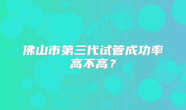 佛山市第三代试管成功率高不高?