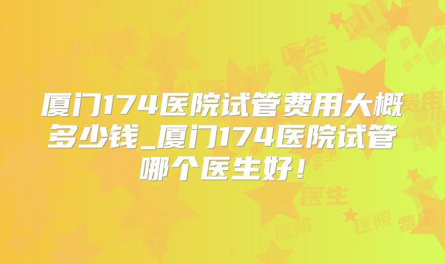 厦门174医院试管费用大概多少钱_厦门174医院试管哪个医生好!