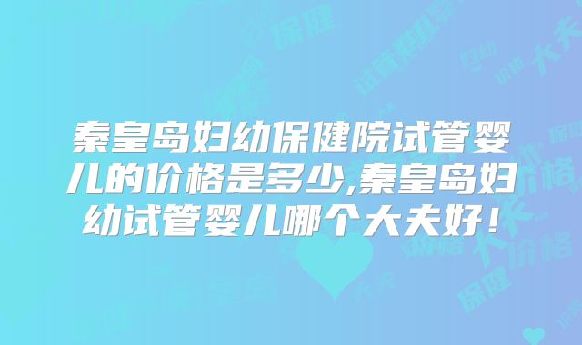 秦皇岛妇幼保健院试管婴儿的价格是多少,秦皇岛妇幼试管婴儿哪个大夫好！