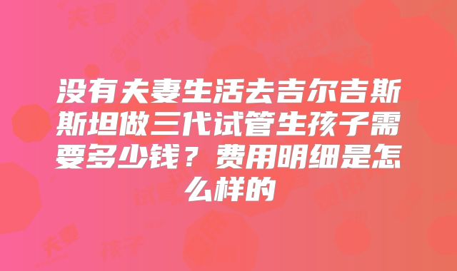 没有夫妻生活去吉尔吉斯斯坦做三代试管生孩子需要多少钱？费用明细是怎么样的