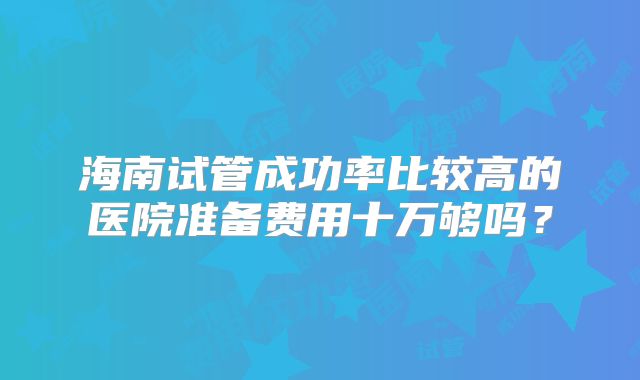 海南试管成功率比较高的医院准备费用十万够吗？
