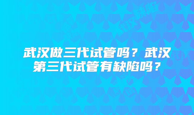 武汉做三代试管吗?武汉第三代试管有缺陷吗?
