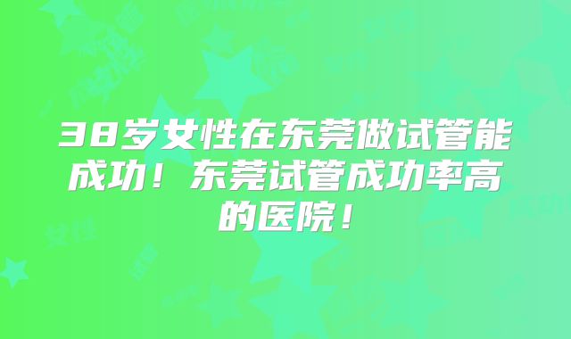 38岁女性在东莞做试管能成功!东莞试管成功率高的医院!