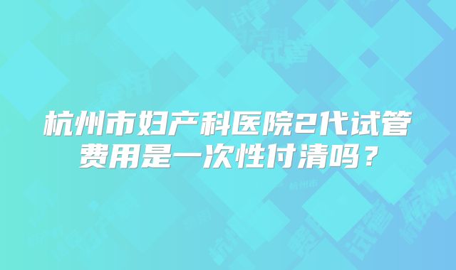 杭州市妇产科医院2代试管费用是一次性付清吗？