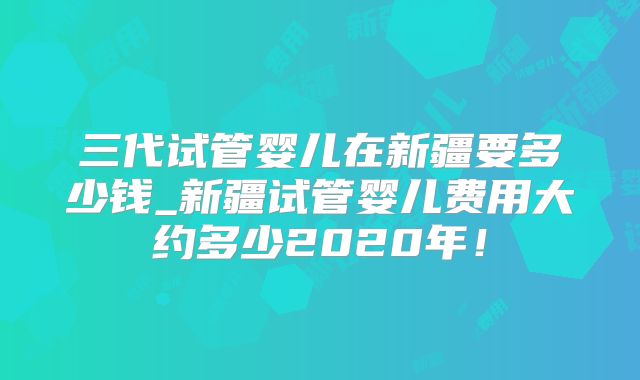 三代试管婴儿在新疆要多少钱_新疆试管婴儿费用大约多少2020年!