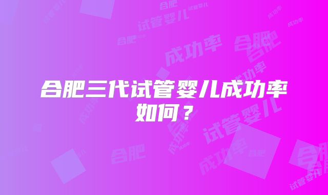 合肥三代试管婴儿成功率如何？