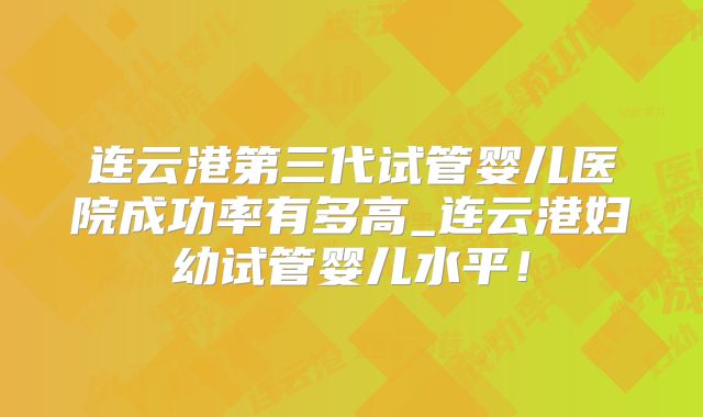 连云港第三代试管婴儿医院成功率有多高_连云港妇幼试管婴儿水平!